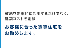 敷地を効率的に活用するだけでなく、建築コストを削減　お客様に合った賃貸住宅をお勧めします。