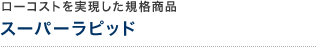 ローコストを実現した規格商品 スーパーラピッド